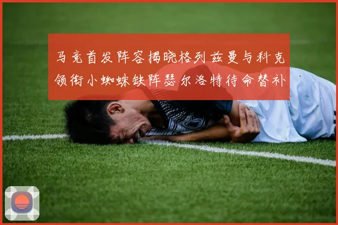 马竞首发阵容揭晓格列兹曼与科克领衔小蜘蛛缺阵瑟尔洛特待命替补
