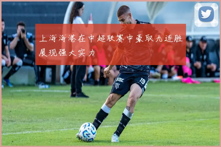 上海海港在中超联赛中豪取九连胜展现强大实力