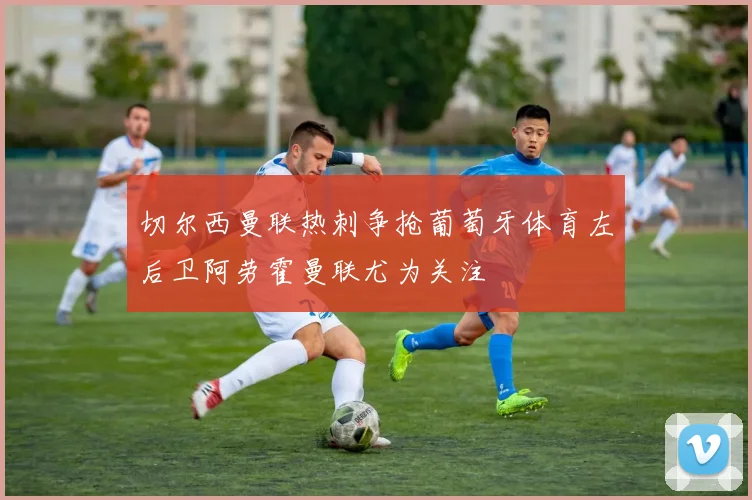 切尔西曼联热刺争抢葡萄牙体育左后卫阿劳霍曼联尤为关注