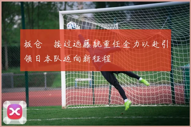 板仓滉接过远藤航重任全力以赴引领日本队迈向新征程