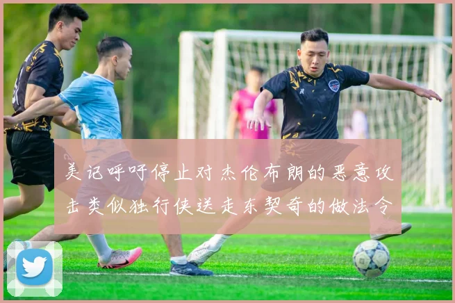 美记呼吁停止对杰伦布朗的恶意攻击类似独行侠送走东契奇的做法令人作呕
