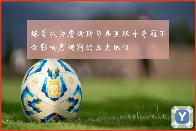 球哥认为詹姆斯与库里联手夺冠不会影响詹姆斯的历史地位