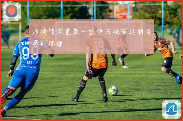 师徒情深重聚一堂伊万祝贺达利奇再创辉煌