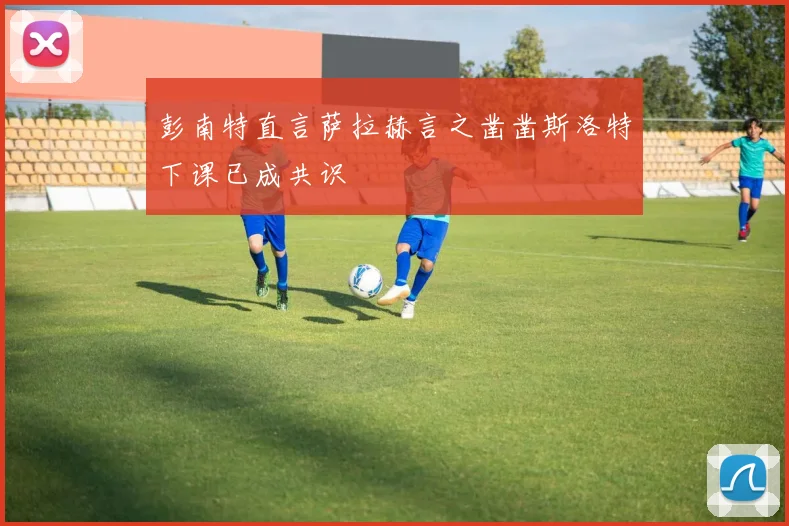 彭南特直言萨拉赫言之凿凿斯洛特下课已成共识