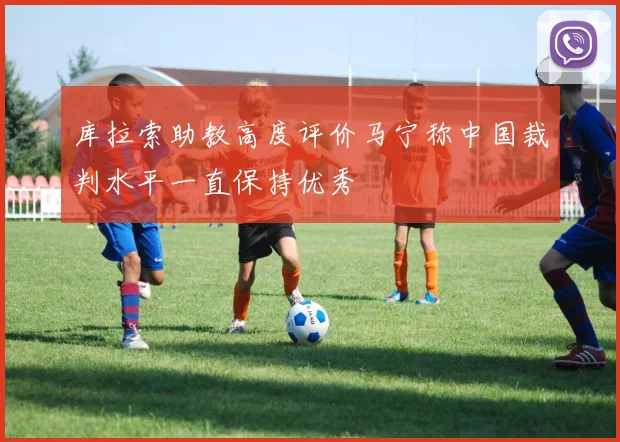 库拉索助教高度评价马宁称中国裁判水平一直保持优秀