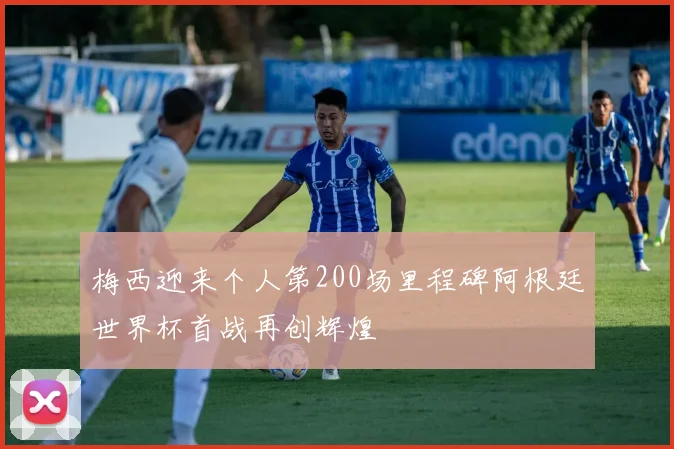 梅西迎来个人第200场里程碑阿根廷世界杯首战再创辉煌