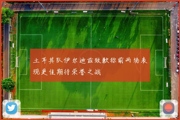 土耳其队伊尔迪兹致歉称前两场表现更佳期待荣誉之战
