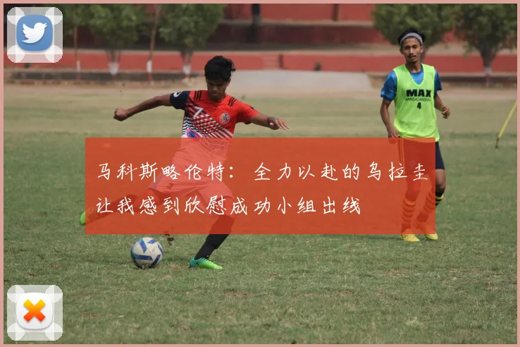 马科斯略伦特：全力以赴的乌拉圭让我感到欣慰成功小组出线