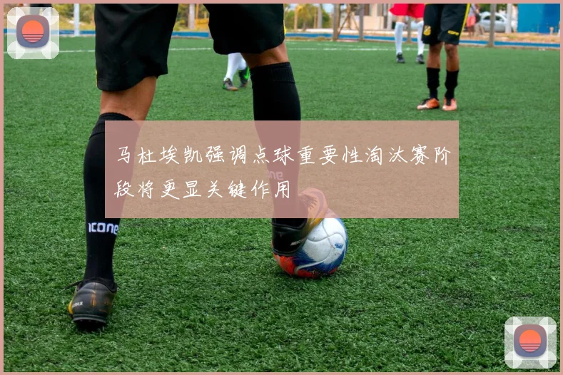 马杜埃凯强调点球重要性淘汰赛阶段将更显关键作用
