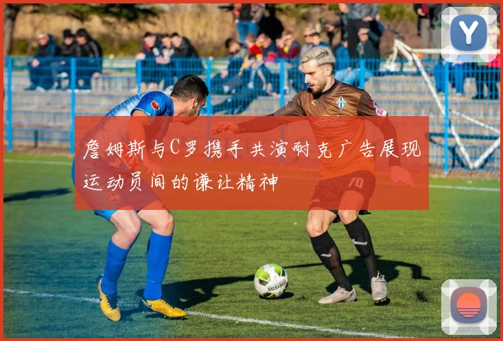 詹姆斯与C罗携手共演耐克广告展现运动员间的谦让精神