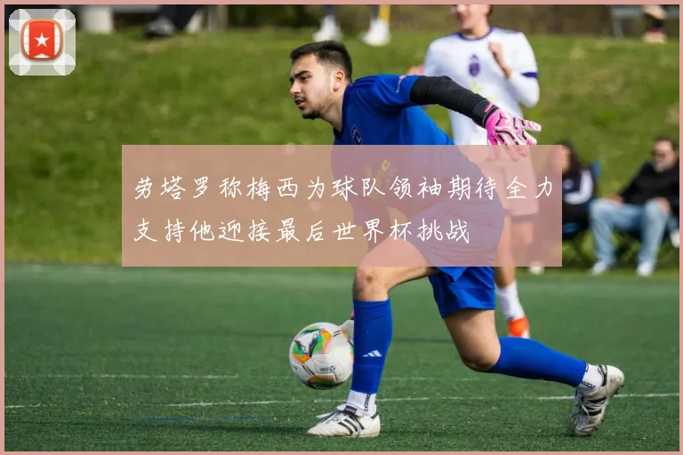 劳塔罗称梅西为球队领袖期待全力支持他迎接最后世界杯挑战