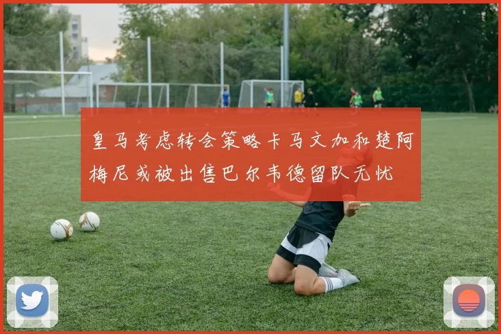 皇马考虑转会策略卡马文加和楚阿梅尼或被出售巴尔韦德留队无忧