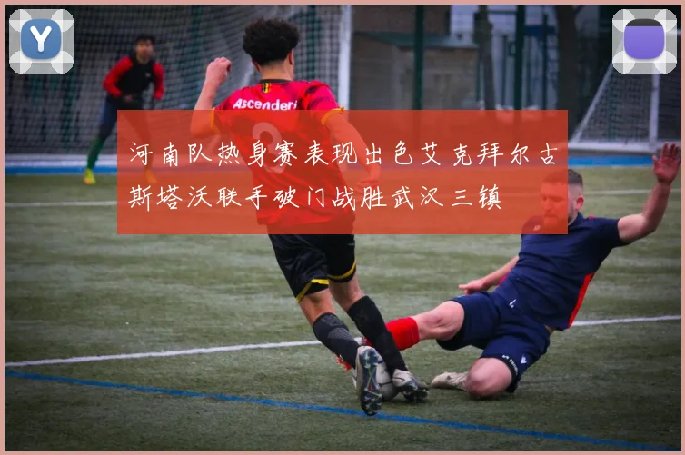 河南队热身赛表现出色艾克拜尔古斯塔沃联手破门战胜武汉三镇