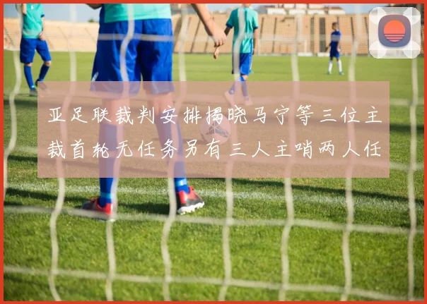 亚足联裁判安排揭晓马宁等三位主裁首轮无任务另有三人主哨两人任四官