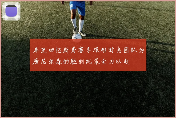 库里回忆新秀赛季艰难时光团队为唐尼尔森的胜利纪录全力以赴