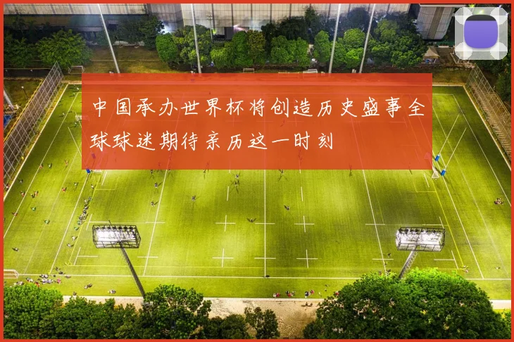 中国承办世界杯将创造历史盛事全球球迷期待亲历这一时刻