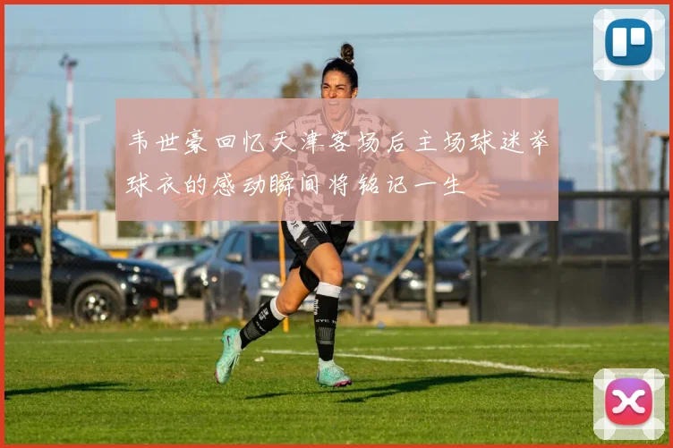 韦世豪回忆天津客场后主场球迷举球衣的感动瞬间将铭记一生