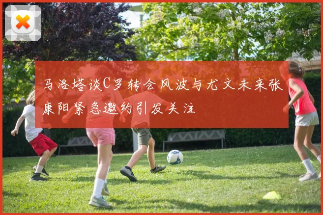 马洛塔谈C罗转会风波与尤文未来张康阳紧急邀约引发关注