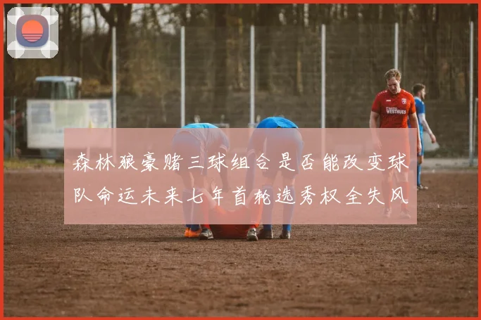 森林狼豪赌三球组合是否能改变球队命运未来七年首轮选秀权全失风险巨大