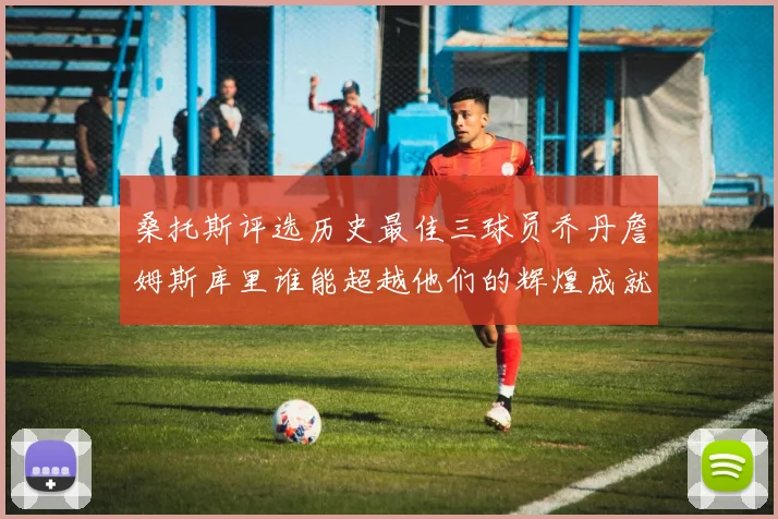 桑托斯评选历史最佳三球员乔丹詹姆斯库里谁能超越他们的辉煌成就