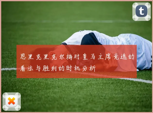 恩里克里克尔梅对皇马主席竞选的看法与胜利的时机分析