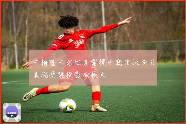 卡梅隆卡尔坦言需提升稳定性今日表现受跳投影响较大