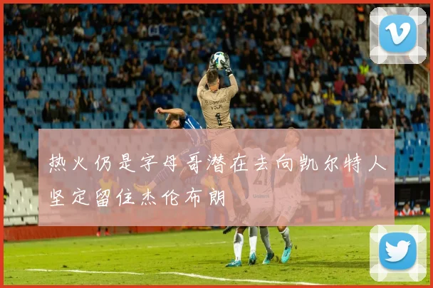 热火仍是字母哥潜在去向凯尔特人坚定留住杰伦布朗