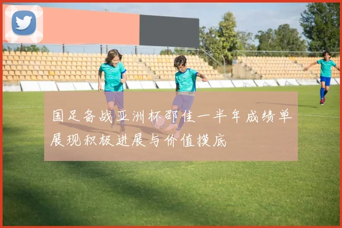 国足备战亚洲杯邵佳一半年成绩单展现积极进展与价值摸底
