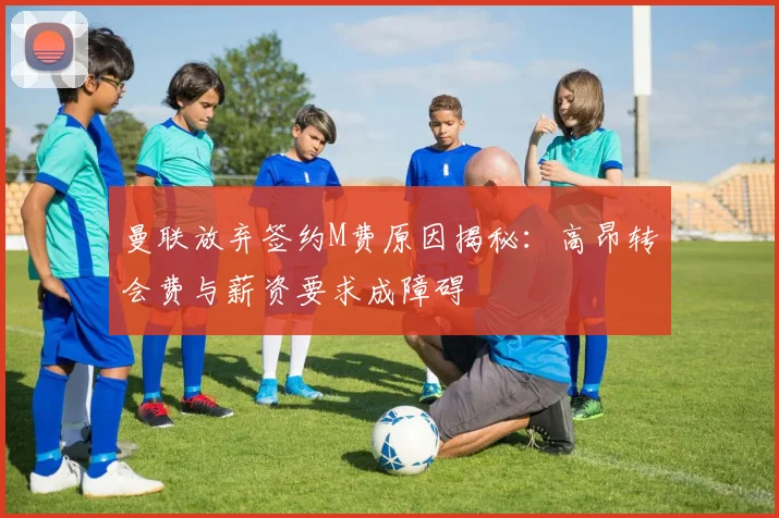曼联放弃签约M费原因揭秘：高昂转会费与薪资要求成障碍
