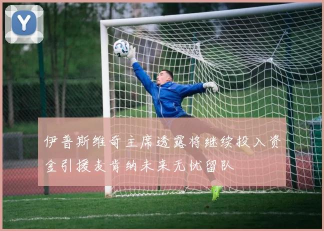 伊普斯维奇主席透露将继续投入资金引援麦肯纳未来无忧留队