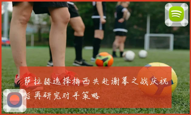 萨拉赫选择梅西共赴谢幕之战庆祝后再研究对手策略