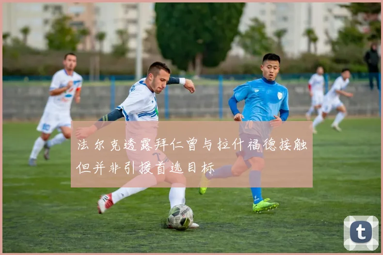 法尔克透露拜仁曾与拉什福德接触但并非引援首选目标