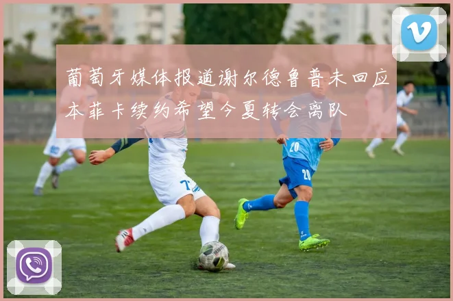 葡萄牙媒体报道谢尔德鲁普未回应本菲卡续约希望今夏转会离队
