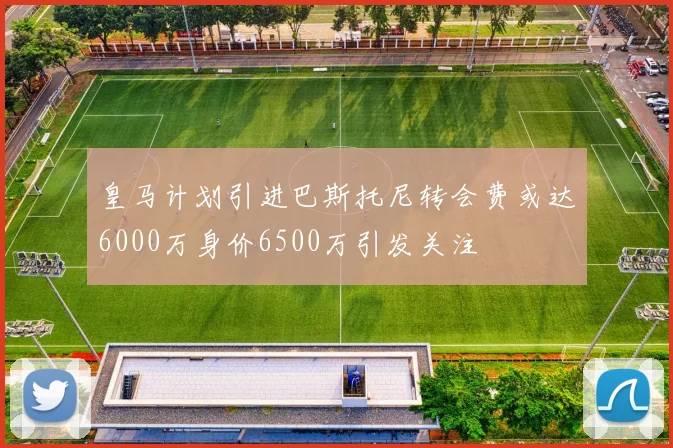 皇马计划引进巴斯托尼转会费或达6000万身价6500万引发关注