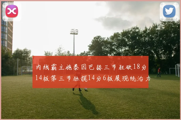 内线霸主施泰因巴赫三节狂砍18分14板第三节独揽14分6板展现统治力