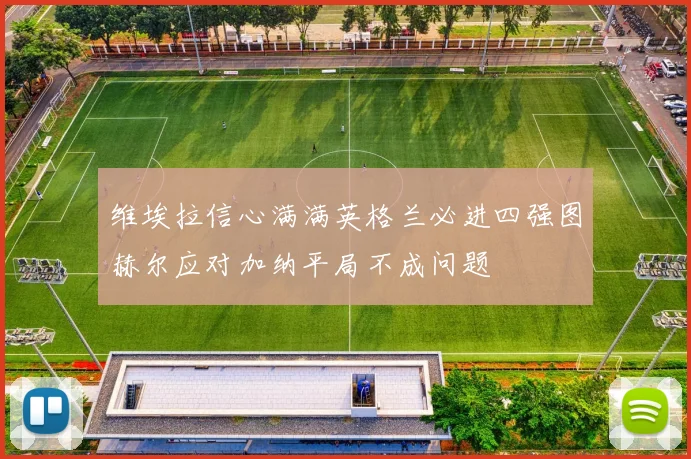维埃拉信心满满英格兰必进四强图赫尔应对加纳平局不成问题