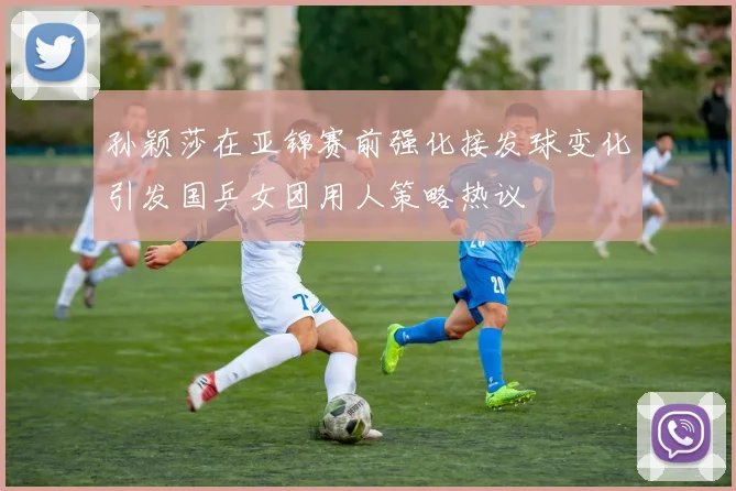 孙颖莎在亚锦赛前强化接发球变化引发国乒女团用人策略热议