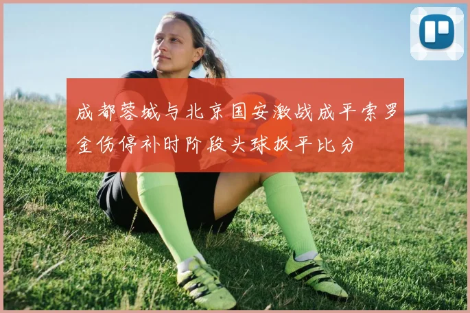 成都蓉城与北京国安激战成平索罗金伤停补时阶段头球扳平比分