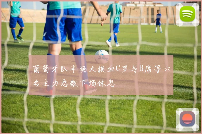 葡萄牙队半场大换血C罗与B席等六名主力悉数下场休息